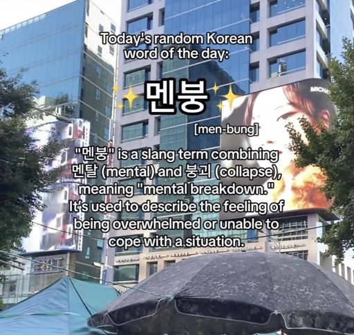 Today's random Korean word of the day:
멘붕
[men-bungl
" is a slang term combining
멘탈 (mental) and 붕괴 (collapse).
meaning "mental breakdown."
It's used to describe the feeling of being overwhelmed or unable to cope with a situation.
