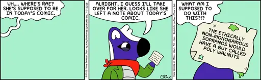 Panel 1: (There is no one in the frame. From off-camera, MIMI speaks) UH.... WHERE'S RAE? SHE'S SUPPOSED TO BE IN TODAY'S COMIC.  Panel 2 (MIMI steps into frame and says) ALRIGHT, I GUESS I'LL TAKE OVER FOR HER. LOOKS LIKE SHE LEFT A NOTE ABOUT TODAY'S COMIC.  Panel 3: MIMI: WHAT AM I SUPPOSED TO DO WITH THIS?!?  (The note reads: THE ETHICALLY NON-MONOGAMOUS SOPRANOS WOULD HAVE A GUY CALLED POLY WALNUTS)