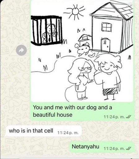 Screenshot of a WhatsApp conversation.

Person 1 sends a doodle of a man and a woman with a dog, in front of a house, and in the background a cell with someone inside, and the text "you and me with our dog and a beautiful house".

Person 2 replies with "who is in that cell?".

Person 1 responds "Netanyahu"