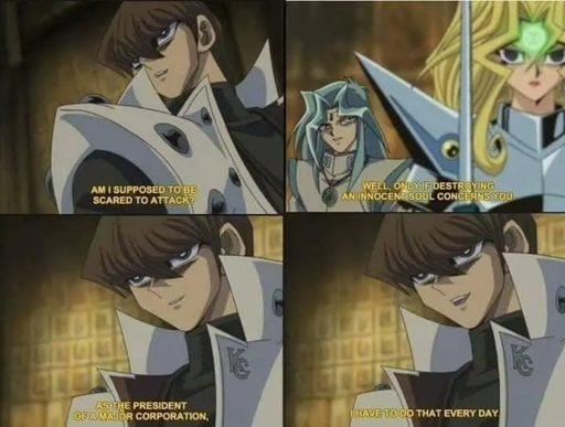 Seto Kaiba: "Am I supposed to be scared to attack?" Dartz: "Well, only if destroying an innocent soul concerns you" Kaiba: "As the head of a major corporation, I have to do that everyday"